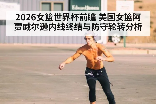 2026女篮世界杯前瞻 美国女篮阿贾威尔逊内线终结与防守轮转分析
