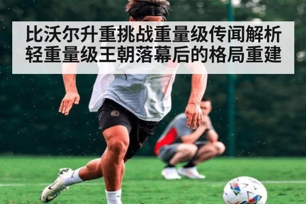 比沃尔升重挑战重量级传闻解析 轻重量级王朝落幕后的格局重建